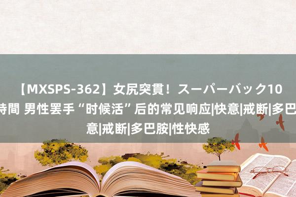 【MXSPS-362】女尻突貫！スーパーバック100本番10時間 男性罢手“时候活”后的常见响应|快意|戒断|多巴胺|性快感