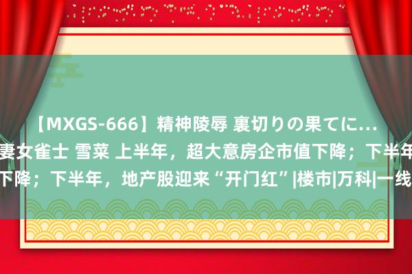 【MXGS-666】精神陵辱 裏切りの果てに… 後編 ～性奴隷契約～ 人妻女雀士 雪菜 上半年，超大意房企市值下降；下半年，地产股迎来“开门红”|楼市|万科|一线城市|房地产板块