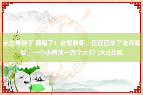 麻生希种子 翻篇了！老婆剥虾，汪汪已毕了吃虾解放，一个小梅顶一万个大S？|大s|兰姐