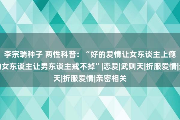 李宗瑞种子 两性科普：“好的爱情让女东谈主上瘾，而好的女东谈主让男东谈主戒不掉”|恋爱|武则天|折服爱情|亲密相关