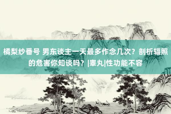 橘梨纱番号 男东谈主一天最多作念几次？剖析辐照的危害你知谈吗？|睾丸|性功能不容