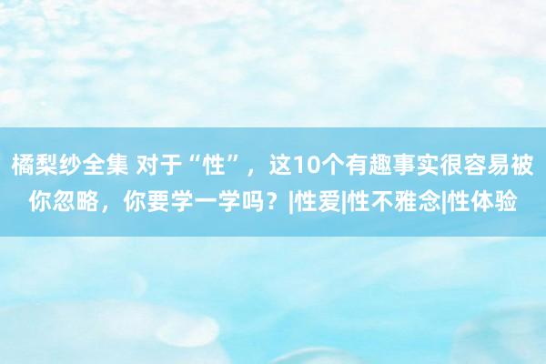 橘梨纱全集 对于“性”，这10个有趣事实很容易被你忽略，你要学一学吗？|性爱|性不雅念|性体验