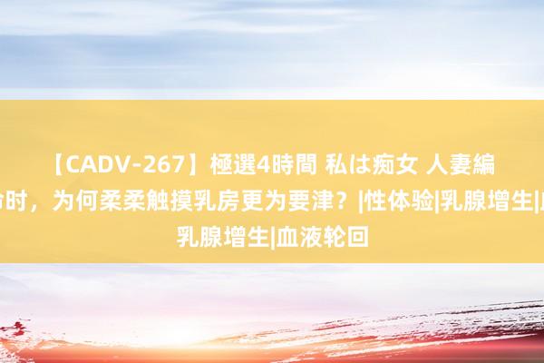 【CADV-267】極選4時間 私は痴女 人妻編 5 性活命时，为何柔柔触摸乳房更为要津？|性体验|乳腺增生|血液轮回