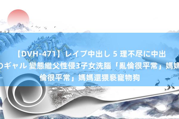 【DVH-471】レイプ中出し 5 理不尽に中出しされた7人のギャル 變態繼父性侵3子女洗腦「亂倫很平常」　媽媽還猥褻寵物狗