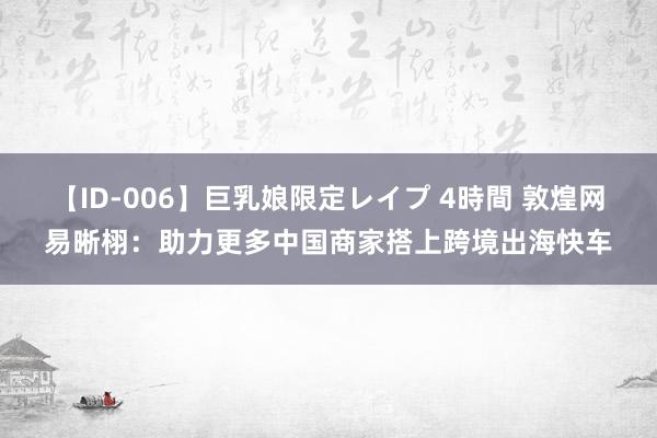 【ID-006】巨乳娘限定レイプ 4時間 敦煌网易晰栩：助力更多中国商家搭上跨境出海快车