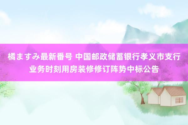 橘ますみ最新番号 中国邮政储蓄银行孝义市支行业务时刻用房装修修订阵势中标公告