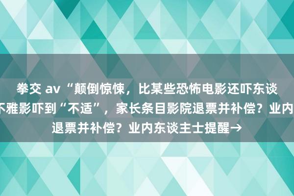 拳交 av “颠倒惊悚，比某些恐怖电影还吓东谈主”！8岁孩子不雅影吓到“不适”，家长条目影院退票并补偿？业内东谈主士提醒→