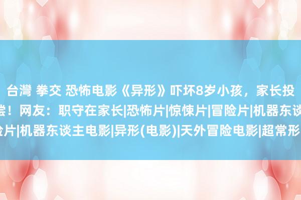 台灣 拳交 恐怖电影《异形》吓坏8岁小孩，家长投诉影城条目退票并补偿！网友：职守在家长|恐怖片|惊悚片|冒险片|机器东谈主电影|异形(电影)|天外冒险电影|超常形势题材电影