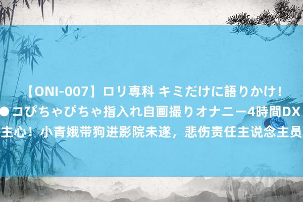 【ONI-007】ロリ専科 キミだけに語りかけ！ロリっ娘20人！オマ●コぴちゃぴちゃ指入れ自画撮りオナニー4時間DX vol.07 大快东说念主心！小青娥带狗进影院未遂，悲伤责任主说念主员遭反击，网友炸了|泼水|电影院|民众阵势