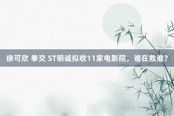 徐可欣 拳交 ST明诚拟收11家电影院，谁在救谁？