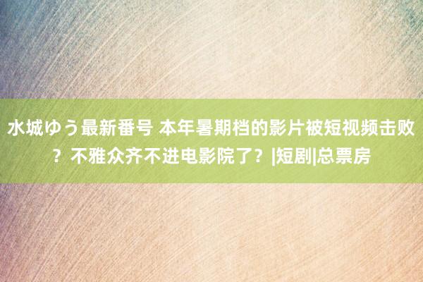 水城ゆう最新番号 本年暑期档的影片被短视频击败？不雅众齐不进电影院了？|短剧|总票房