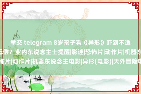 拳交 telegram 8岁孩子看《异形》吓到不适，家长条目影院退票并抵偿？业内东说念主士提醒|影迷|恐怖片|动作片|机器东说念主电影|异形(电影)|天外冒险电影