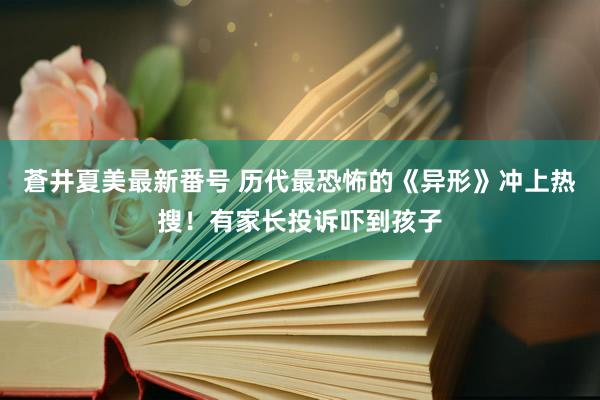 蒼井夏美最新番号 历代最恐怖的《异形》冲上热搜！有家长投诉吓到孩子