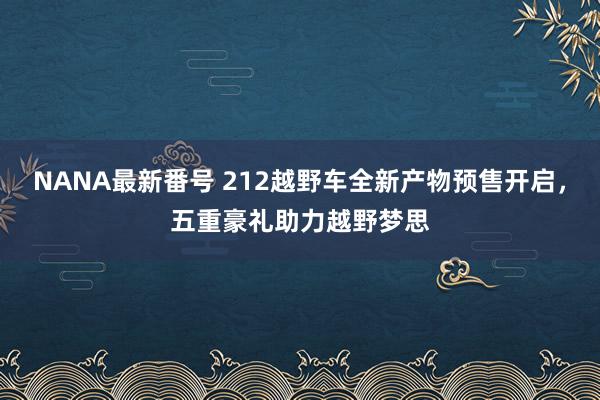 NANA最新番号 212越野车全新产物预售开启，五重豪礼助力越野梦思