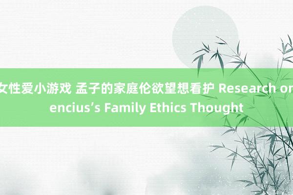 男女性爱小游戏 孟子的家庭伦欲望想看护 Research on Mencius’s Family Ethics Thought