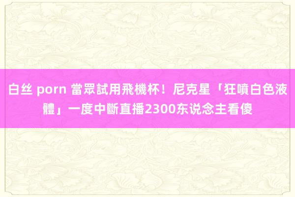 白丝 porn 當眾試用飛機杯！尼克星「狂噴白色液體」一度中斷直播　2300东说念主看傻