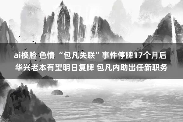 ai换脸 色情 “包凡失联”事件停牌17个月后 华兴老本有望明日复牌 包凡内助出任新职务