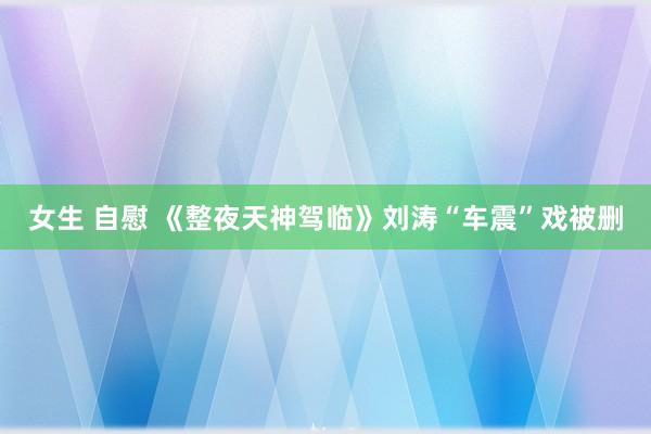 女生 自慰 《整夜天神驾临》刘涛“车震”戏被删