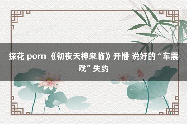 探花 porn 《彻夜天神来临》开播 说好的“车震戏”失约