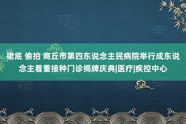 裙底 偷拍 商丘市第四东说念主民病院举行成东说念主着重接种门诊揭牌庆典|医疗|疾控中心