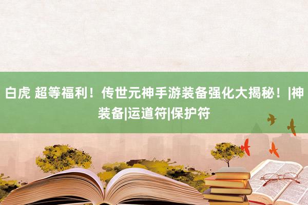 白虎 超等福利！传世元神手游装备强化大揭秘！|神装备|运道符|保护符