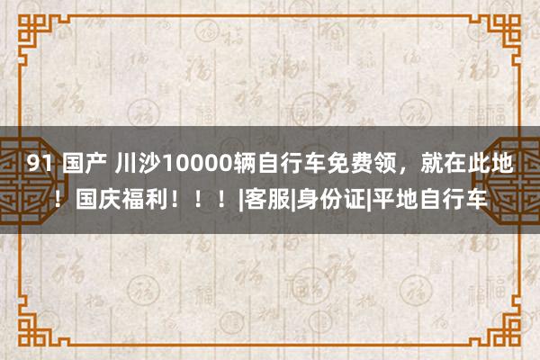 91 国产 川沙10000辆自行车免费领，就在此地！国庆福利！！！|客服|身份证|平地自行车