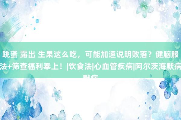 跳蛋 露出 生果这么吃，可能加速说明败落？健脑服法+筛查福利奉上！|饮食法|心血管疾病|阿尔茨海默病