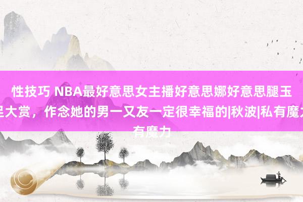 性技巧 NBA最好意思女主播好意思娜好意思腿玉足大赏，作念她的男一又友一定很幸福的|秋波|私有魔力