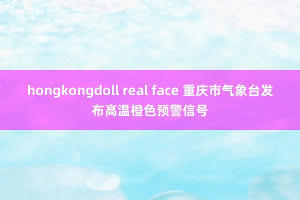 hongkongdoll real face 重庆市气象台发布高温橙色预警信号