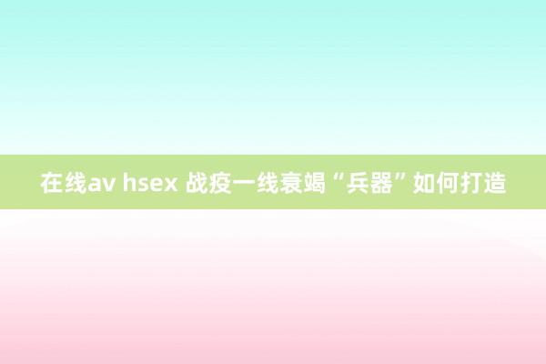 在线av hsex 战疫一线衰竭“兵器”如何打造