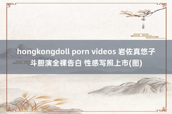 hongkongdoll porn videos 岩佐真悠子斗胆演全裸告白 性感写照上市(图)