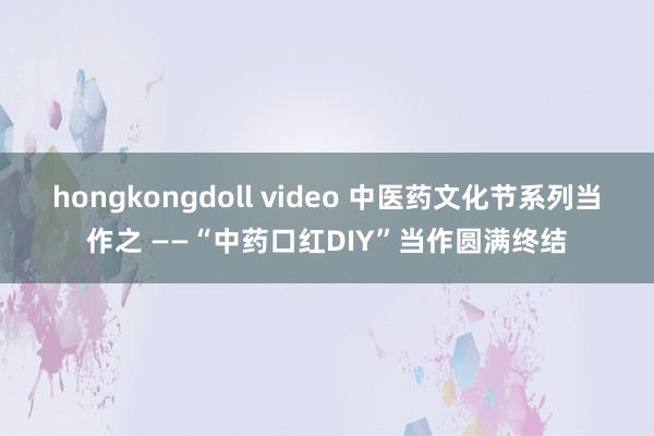 hongkongdoll video 中医药文化节系列当作之 ——“中药口红DIY”当作圆满终结