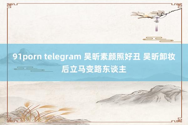 91porn telegram 吴昕素颜照好丑 吴昕卸妆后立马变路东谈主