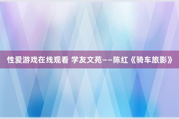 性爱游戏在线观看 学友文苑——陈红《骑车旅影》