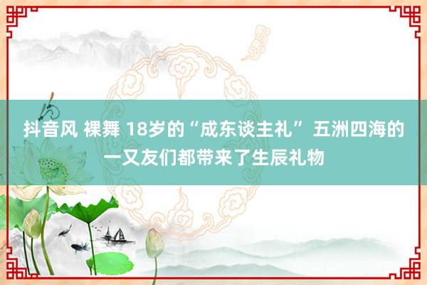 抖音风 裸舞 18岁的“成东谈主礼” 五洲四海的一又友们都带来了生辰礼物