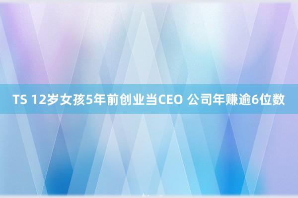 TS 12岁女孩5年前创业当CEO 公司年赚逾6位数