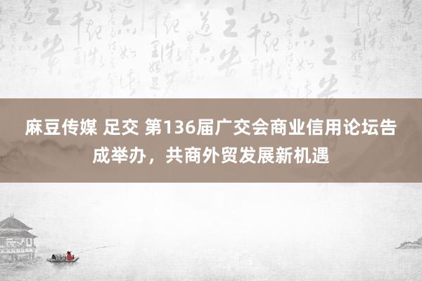 麻豆传媒 足交 第136届广交会商业信用论坛告成举办，共商外贸发展新机遇