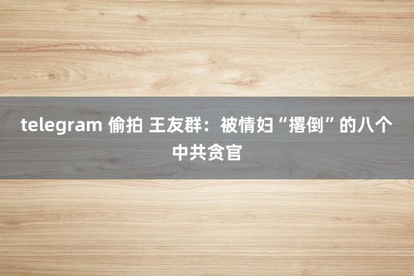 telegram 偷拍 王友群：被情妇“撂倒”的八个中共贪官