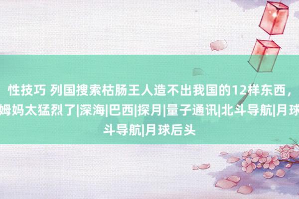 性技巧 列国搜索枯肠王人造不出我国的12样东西，故国姆妈太猛烈了|深海|巴西|探月|量子通讯|北斗导航|月球后头