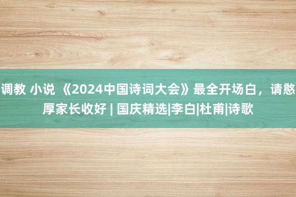 调教 小说 《2024中国诗词大会》最全开场白，请憨厚家长收好 | 国庆精选|李白|杜甫|诗歌