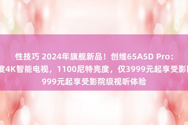 性技巧 2024年旗舰新品！创维65A5D Pro：1300万对比度4K智能电视，1100尼特亮度，仅3999元起享受影院级视听体验