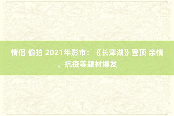 情侣 偷拍 2021年影市：《长津湖》登顶 亲情、抗疫等题材爆发