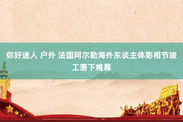 你好迷人 户外 法国阿尔勒海外东谈主体影相节竣工落下帷幕