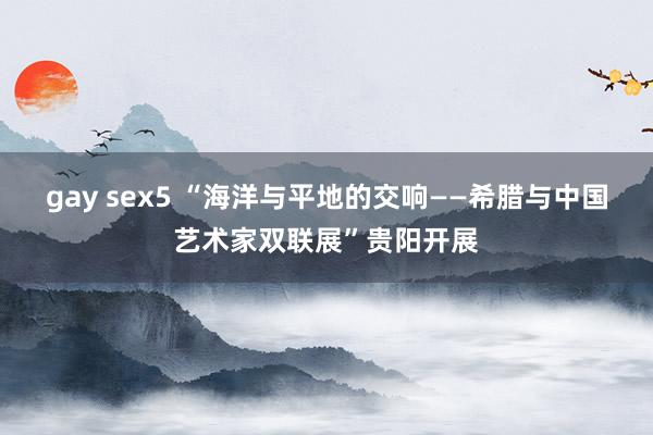 gay sex5 “海洋与平地的交响——希腊与中国艺术家双联展”贵阳开展