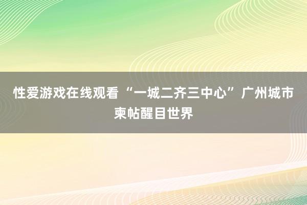 性爱游戏在线观看 “一城二齐三中心” 广州城市柬帖醒目世界