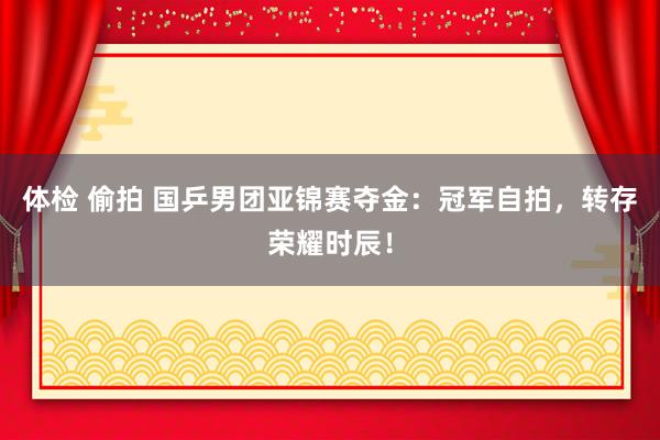 体检 偷拍 国乒男团亚锦赛夺金：冠军自拍，转存荣耀时辰！