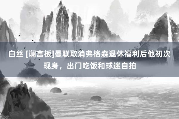 白丝 [谰言板]曼联取消弗格森退休福利后他初次现身，出门吃饭和球迷自拍