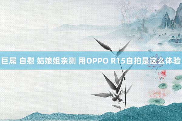 巨屌 自慰 姑娘姐亲测 用OPPO R15自拍是这么体验