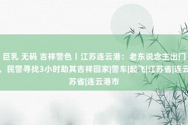 巨乳 无码 吉祥警色丨江苏连云港：老东说念主出门迷途，民警寻找3小时助其吉祥回家|警车|起飞|江苏省|连云港市