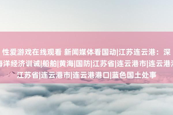 性爱游戏在线观看 新闻媒体看国动|江苏连云港：深耕蓝色国土 处事海洋经济训诫|船舶|黄海|国防|江苏省|连云港市|连云港港口|蓝色国土处事